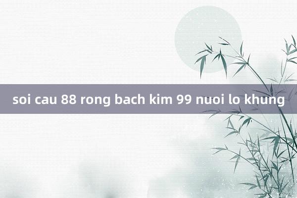 soi cau 88 rong bach kim 99 nuoi lo khung