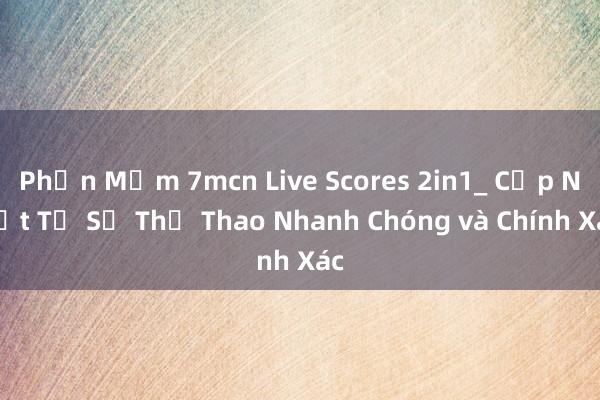 Phần Mềm 7mcn Live Scores 2in1_ Cập Nhật Tỉ Số Thể Thao Nhanh Chóng và Chính Xác