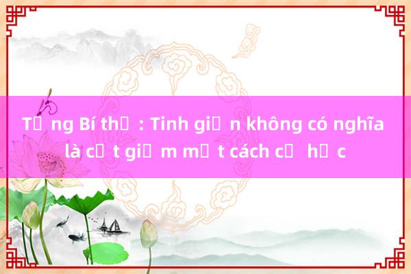 Tổng Bí thư: Tinh giản không có nghĩa là cắt giảm một cách cơ học