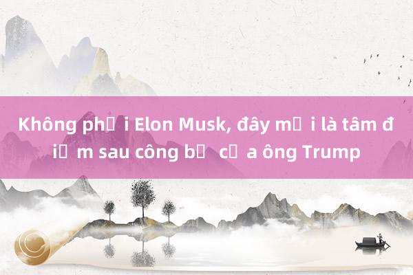 Không phải Elon Musk， đây mới là tâm điểm sau công bố của ông Trump