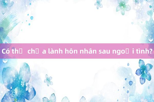 Có thể chữa lành hôn nhân sau ngoại tình?