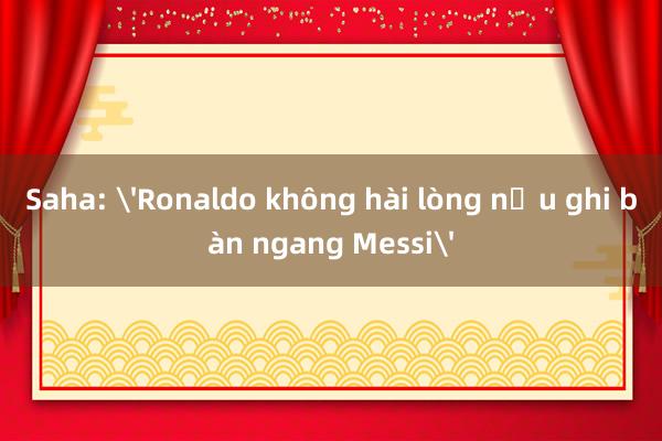 Saha: 'Ronaldo không hài lòng nếu ghi bàn ngang Messi'