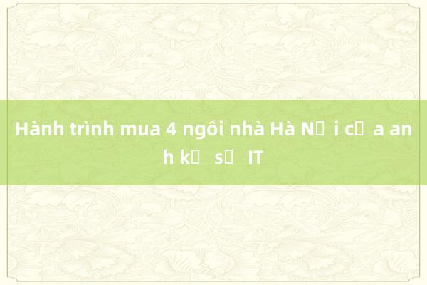 Hành trình mua 4 ngôi nhà Hà Nội của anh kỹ sư IT