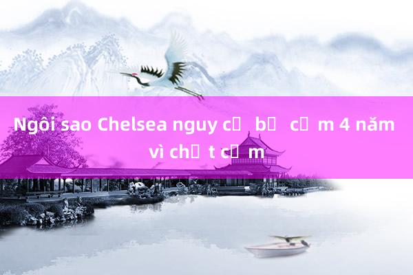 Ngôi sao Chelsea nguy cơ bị cấm 4 năm vì chất cấm