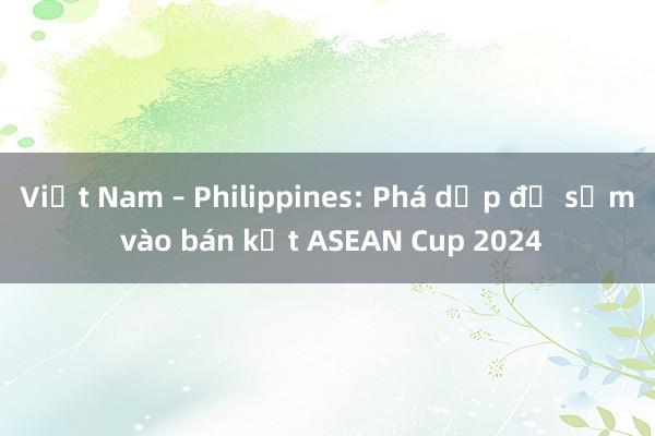 Việt Nam – Philippines: Phá dớp để sớm vào bán kết ASEAN Cup 2024