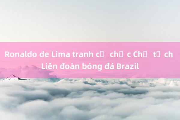 Ronaldo de Lima tranh cử chức Chủ tịch Liên đoàn bóng đá Brazil