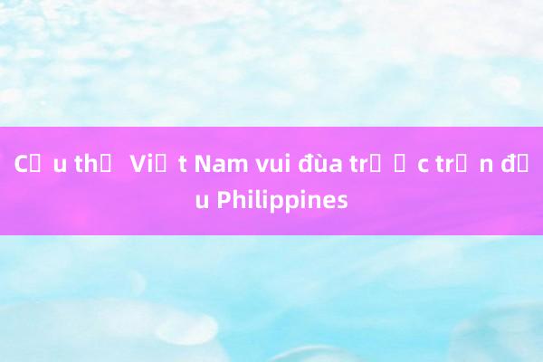 Cầu thủ Việt Nam vui đùa trước trận đấu Philippines