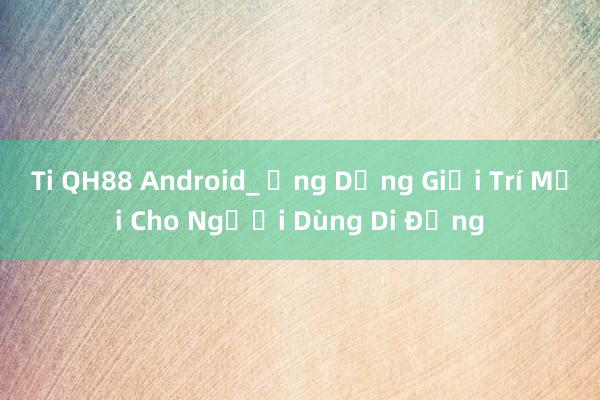 Ti QH88 Android_ Ứng Dụng Giải Trí Mới Cho Người Dùng Di Động