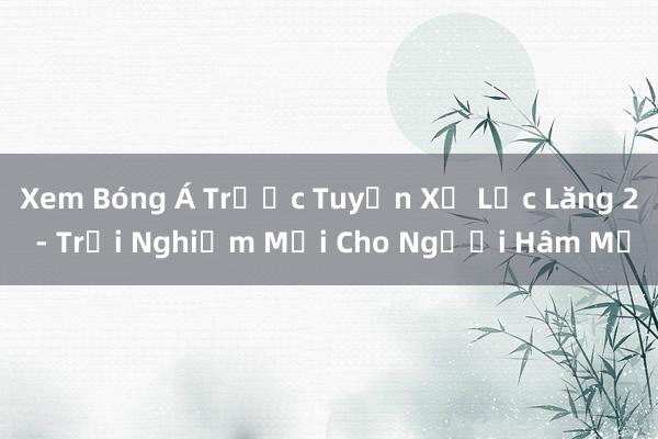 Xem Bóng Á Trước Tuyển Xứ Lục Lăng 2 - Trải Nghiệm Mới Cho Người Hâm Mộ