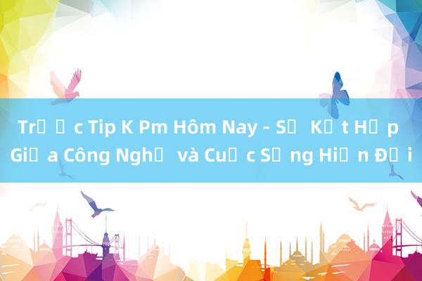 Trước Tip K Pm Hôm Nay - Sự Kết Hợp Giữa Công Nghệ và Cuộc Sống Hiện Đại