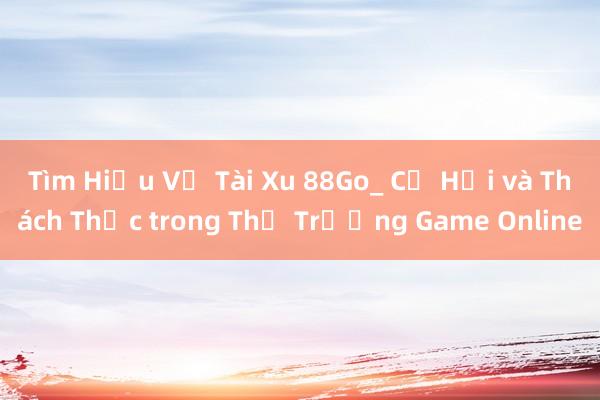 Tìm Hiểu Về Tài Xu 88Go_ Cơ Hội và Thách Thức trong Thị Trường Game Online