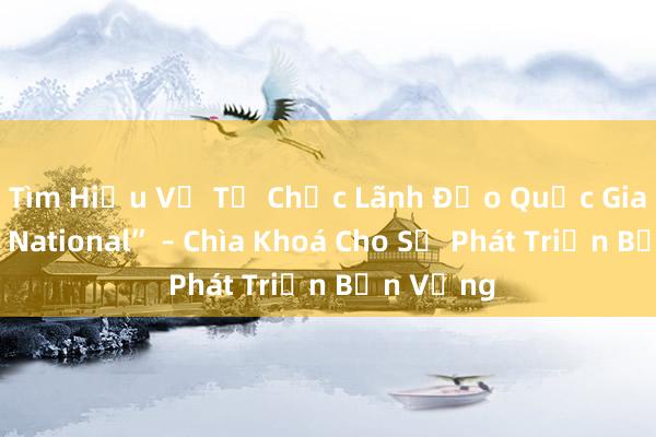 Tìm Hiểu Về Tổ Chức Lãnh Đạo Quốc Gia_ “T Lnh National” – Chìa Khoá Cho Sự Phát Triển Bền Vững