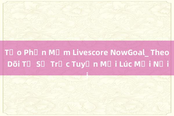 Tạo Phần Mềm Livescore NowGoal_ Theo Dõi Tỷ Số Trực Tuyến Mọi Lúc Mọi Nơi