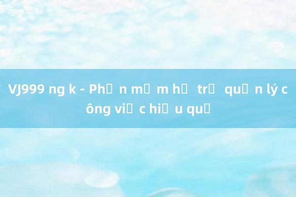 VJ999 ng k - Phần mềm hỗ trợ quản lý công việc hiệu quả