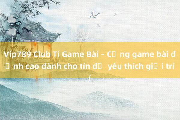 Vip789 Club Ti Game Bài – Cổng game bài đỉnh cao dành cho tín đồ yêu thích giải trí