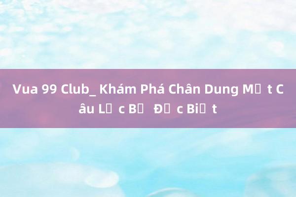 Vua 99 Club_ Khám Phá Chân Dung Một Câu Lạc Bộ Đặc Biệt