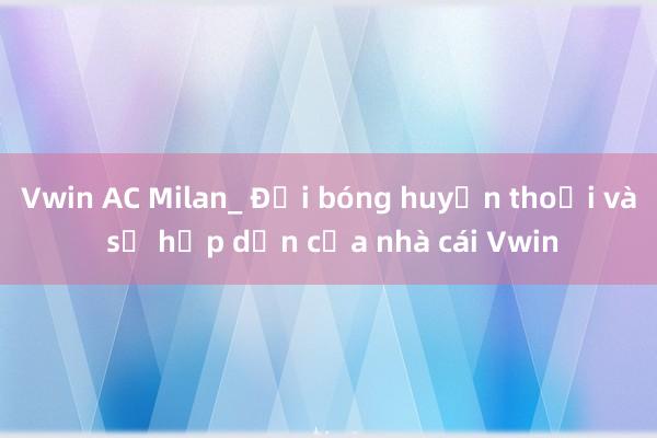 Vwin AC Milan_ Đội bóng huyền thoại và sự hấp dẫn của nhà cái Vwin