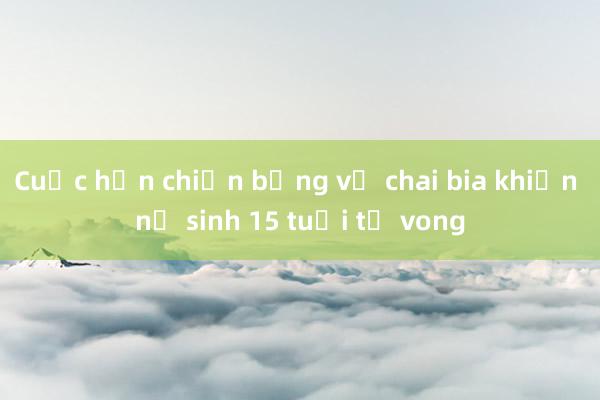 Cuộc hỗn chiến bằng vỏ chai bia khiến nữ sinh 15 tuổi tử vong