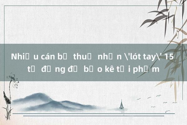 Nhiều cán bộ thuế nhận 'lót tay' 15 tỷ đồng để bảo kê tội phạm