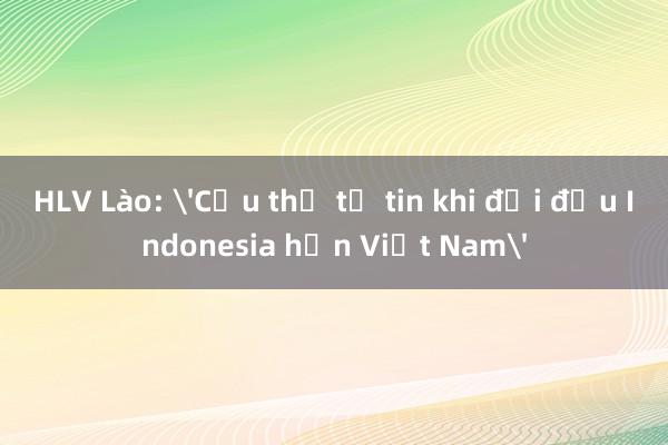 HLV Lào: 'Cầu thủ tự tin khi đối đầu Indonesia hơn Việt Nam'