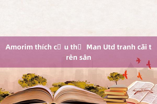 Amorim thích cầu thủ Man Utd tranh cãi trên sân