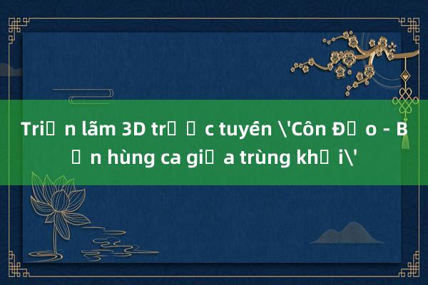 Triển lãm 3D trực tuyến 'Côn Đảo - Bản hùng ca giữa trùng khơi'