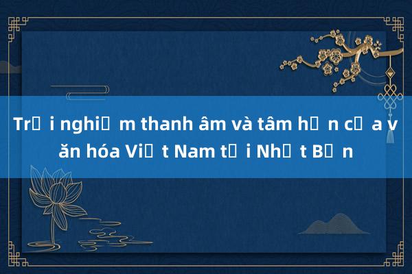 Trải nghiệm thanh âm và tâm hồn của văn hóa Việt Nam tại Nhật Bản