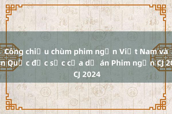 Công chiếu chùm phim ngắn Việt Nam và Hàn Quốc đặc sắc của dự án Phim ngắn CJ 2024