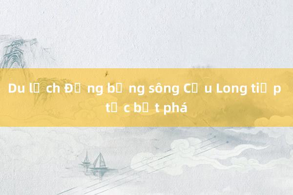 Du lịch Đồng bằng sông Cửu Long tiếp tục bứt phá