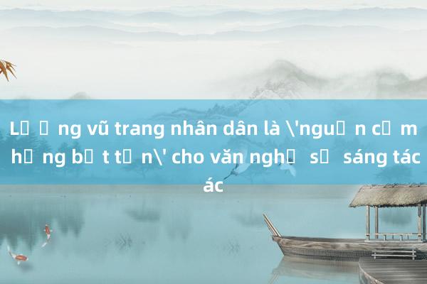 Lượng vũ trang nhân dân là 'nguồn cảm hứng bất tận' cho văn nghệ sỹ sáng tác