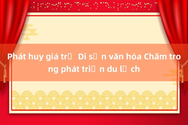 Phát huy giá trị Di sản văn hóa Chăm trong phát triển du lịch