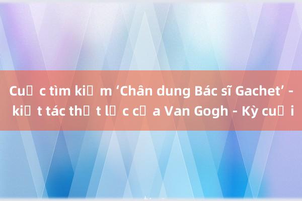 Cuộc tìm kiếm ‘Chân dung Bác sĩ Gachet’ - kiệt tác thất lạc của Van Gogh - Kỳ cuối