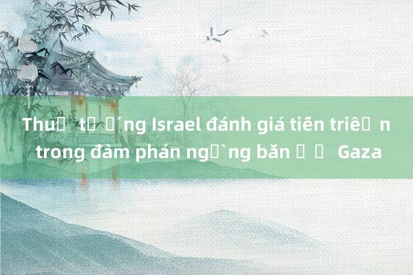 Thủ tướng Israel đánh giá tiến triển trong đàm phán ngừng bắn ở Gaza