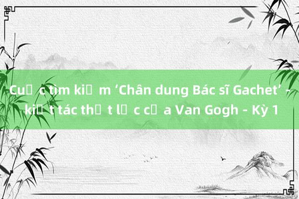 Cuộc tìm kiếm ‘Chân dung Bác sĩ Gachet’ - kiệt tác thất lạc của Van Gogh - Kỳ 1