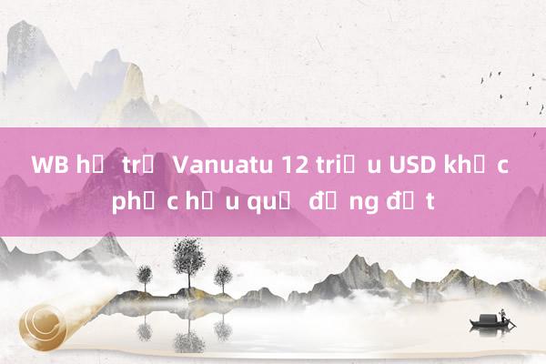 WB hỗ trợ Vanuatu 12 triệu USD khắc phục hậu quả động đất