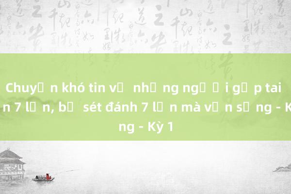 Chuyện khó tin về những người gặp tai nạn 7 lần， bị sét đánh 7 lần mà vẫn sống - Kỳ 1