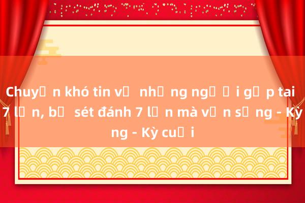 Chuyện khó tin về những người gặp tai nạn 7 lần， bị sét đánh 7 lần mà vẫn sống - Kỳ cuối