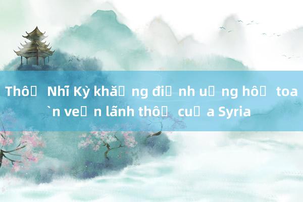 Thổ Nhĩ Kỳ khẳng định ủng hộ toàn vẹn lãnh thổ của Syria