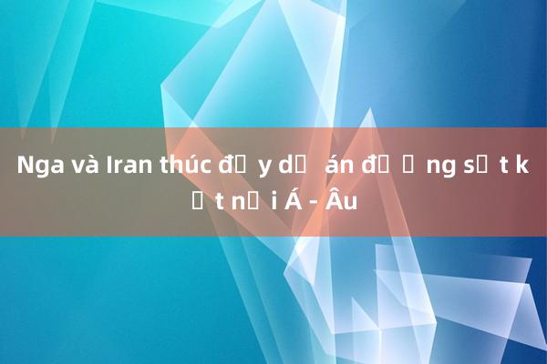 Nga và Iran thúc đẩy dự án đường sắt kết nối Á - Âu