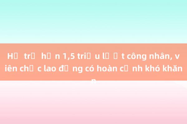 Hỗ trợ hơn 1，5 triệu lượt công nhân， viên chức lao động có hoàn cảnh khó khăn