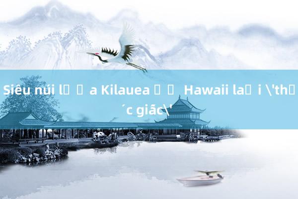 Siêu núi lửa Kilauea ở Hawaii lại 'thức giấc'