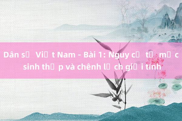 Dân số Việt Nam - Bài 1: Nguy cơ từ mức sinh thấp và chênh lệch giới tính