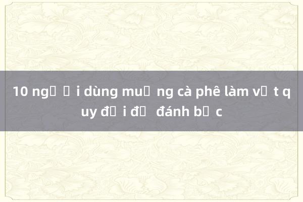 10 người dùng muỗng cà phê làm vật quy đổi để đánh bạc