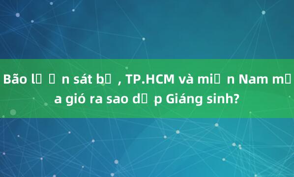 Bão lượn sát bờ， TP.HCM và miền Nam mưa gió ra sao dịp Giáng sinh?