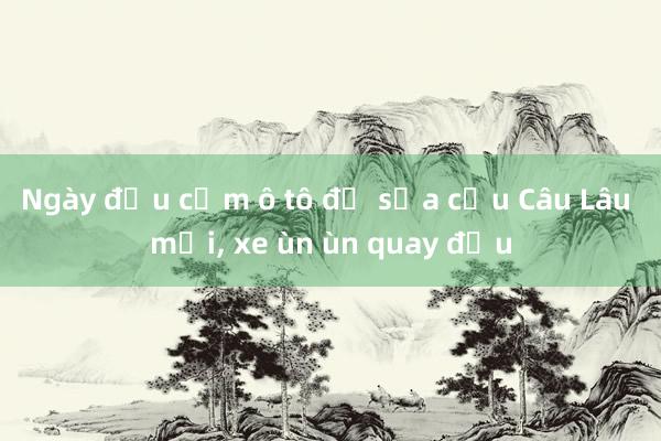 Ngày đầu cấm ô tô để sửa cầu Câu Lâu mới， xe ùn ùn quay đầu