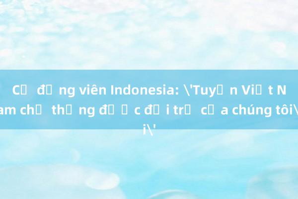 Cổ động viên Indonesia: 'Tuyển Việt Nam chỉ thắng được đội trẻ của chúng tôi'