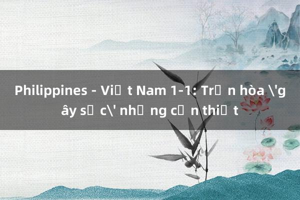 Philippines - Việt Nam 1-1: Trận hòa 'gây sốc' nhưng cần thiết