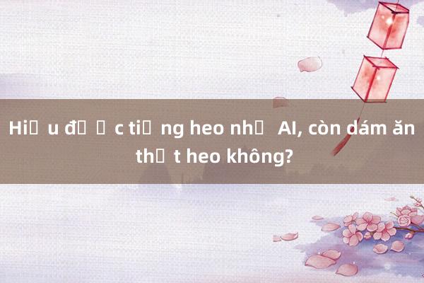 Hiểu được tiếng heo nhờ AI， còn dám ăn thịt heo không?