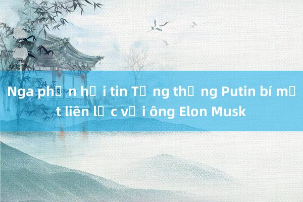 Nga phản hồi tin Tổng thống Putin bí mật liên lạc với ông Elon Musk