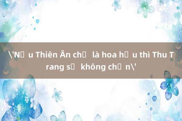 'Nếu Thiên Ân chỉ là hoa hậu thì Thu Trang sẽ không chọn'